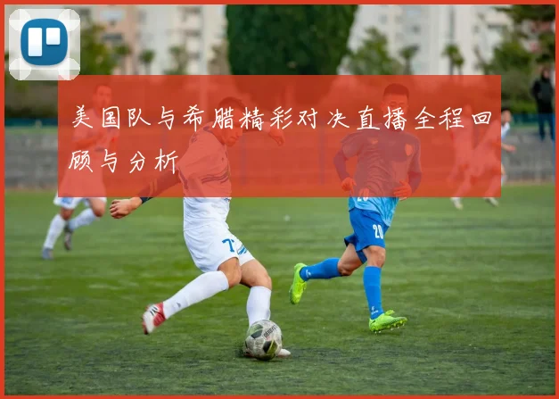 美国队与希腊精彩对决直播全程回顾与分析