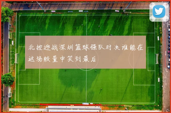 北控迎战深圳篮球强队对决谁能在这场较量中笑到最后