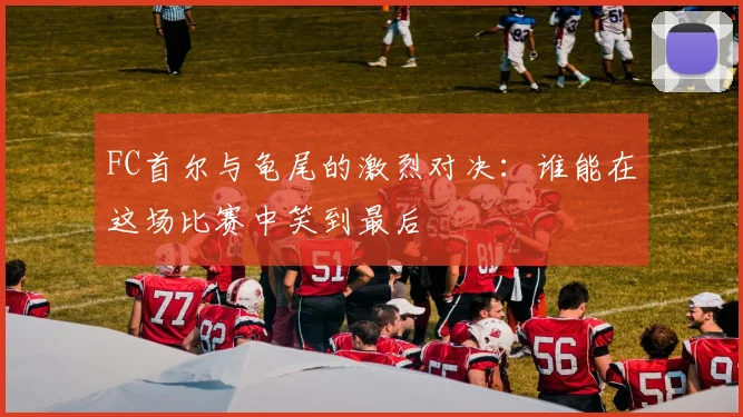 FC首尔与龟尾的激烈对决：谁能在这场比赛中笑到最后