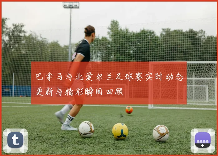 巴拿马与北爱尔兰足球赛实时动态更新与精彩瞬间回顾