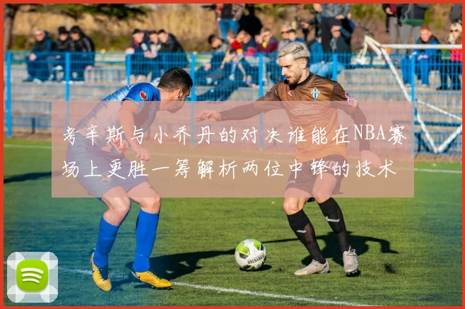 考辛斯与小乔丹的对决谁能在NBA赛场上更胜一筹解析两位中锋的技术与风格