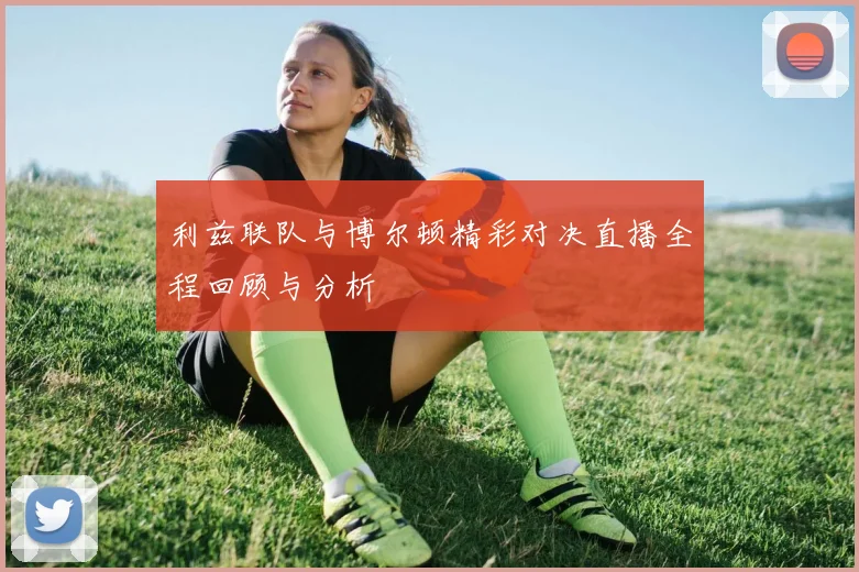 利兹联队与博尔顿精彩对决直播全程回顾与分析