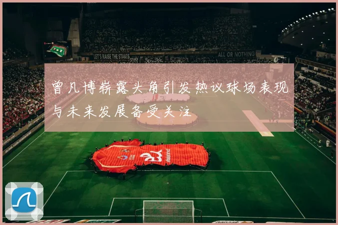 曾凡博崭露头角引发热议球场表现与未来发展备受关注
