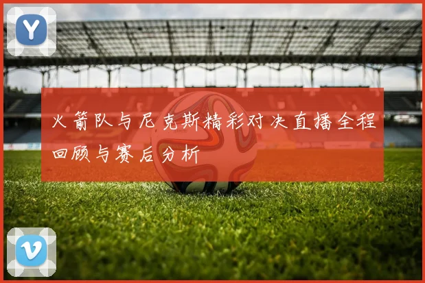 火箭队与尼克斯精彩对决直播全程回顾与赛后分析