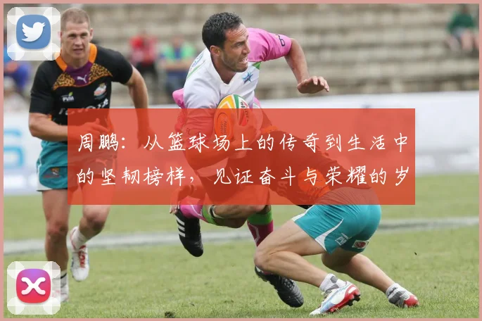周鹏：从篮球场上的传奇到生活中的坚韧榜样，见证奋斗与荣耀的岁月