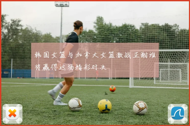 韩国女篮与加拿大女篮激战正酣谁将赢得这场精彩对决