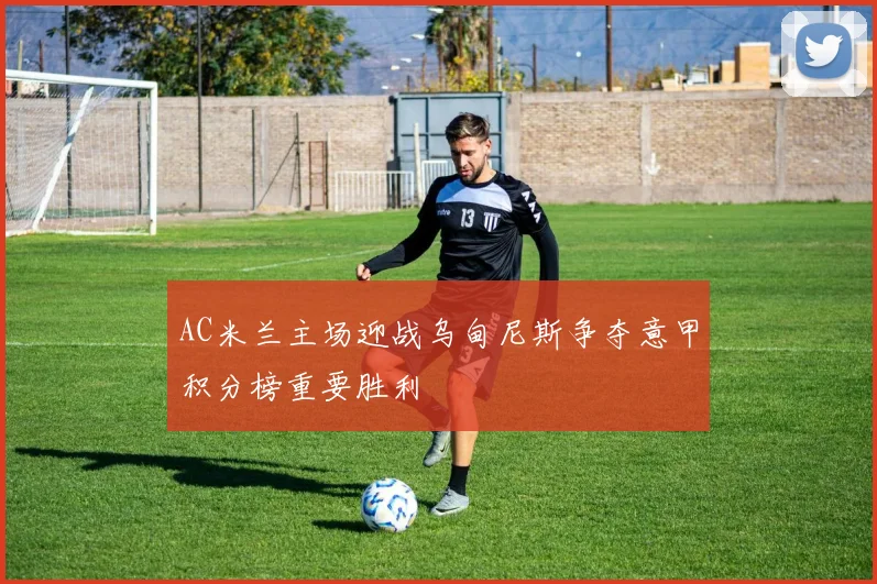 AC米兰主场迎战乌甸尼斯争夺意甲积分榜重要胜利