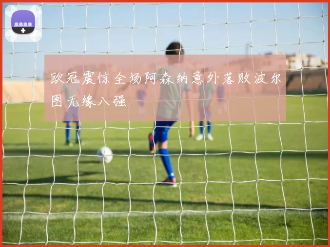 欧冠震惊全场阿森纳意外落败波尔图无缘八强