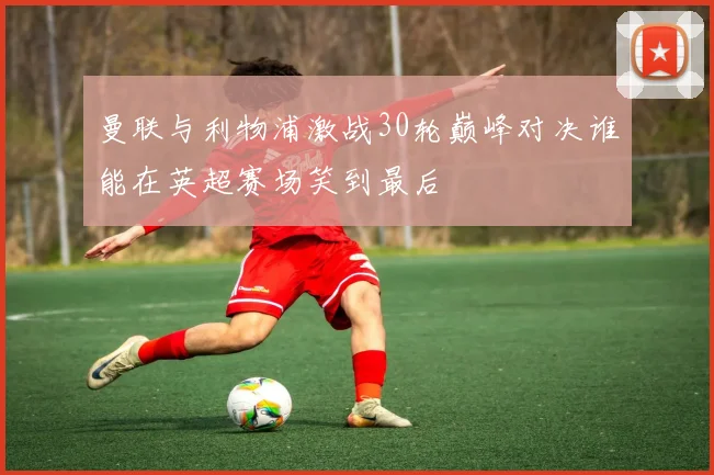 曼联与利物浦激战30轮巅峰对决谁能在英超赛场笑到最后