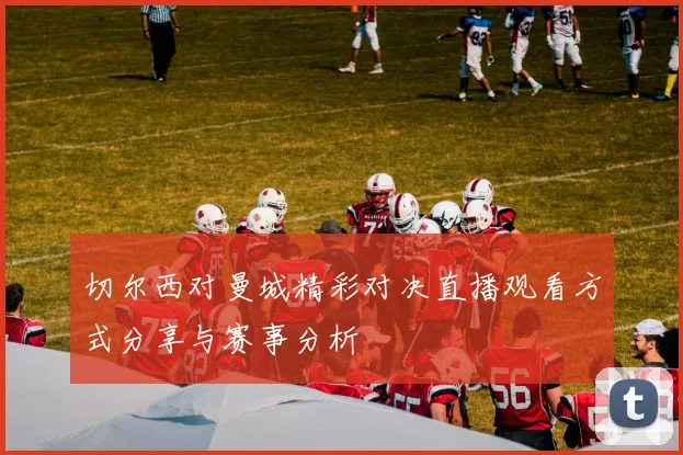 切尔西对曼城精彩对决直播观看方式分享与赛事分析