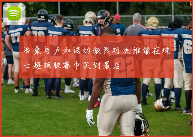 洛桑与卢加诺的激烈对决谁能在瑞士超级联赛中笑到最后