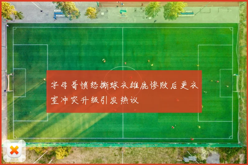 字母哥愤怒撕球衣雄鹿惨败后更衣室冲突升级引发热议