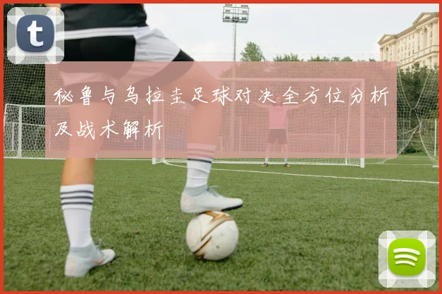 秘鲁与乌拉圭足球对决全方位分析及战术解析