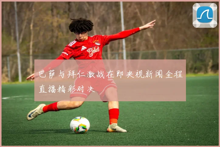 巴萨与拜仁激战在即央视新闻全程直播精彩对决