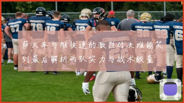 萨火车与维快速的激烈对决谁能笑到最后解析两队实力与战术较量