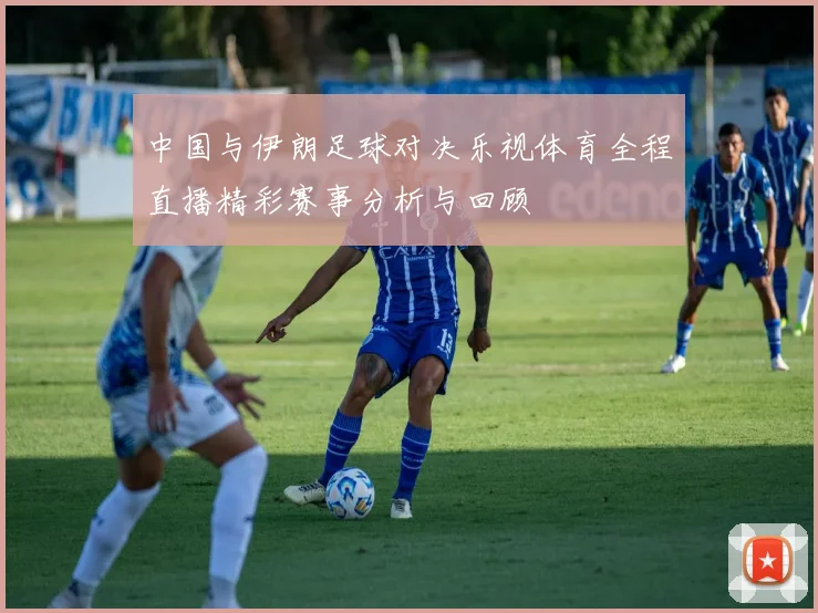 中国与伊朗足球对决乐视体育全程直播精彩赛事分析与回顾