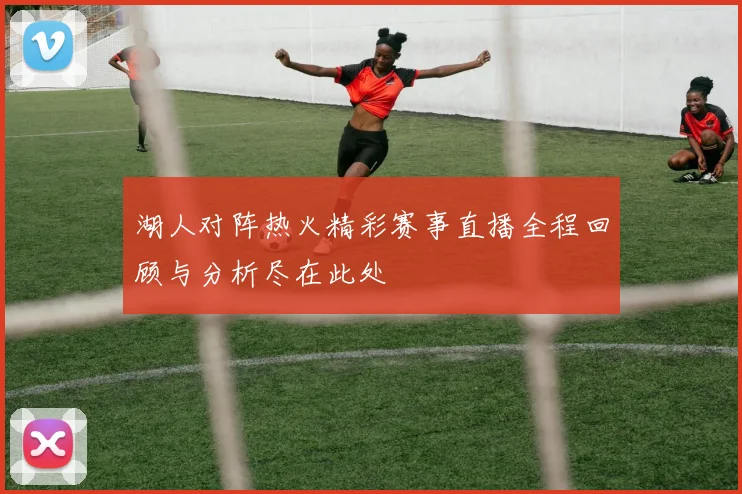 湖人对阵热火精彩赛事直播全程回顾与分析尽在此处