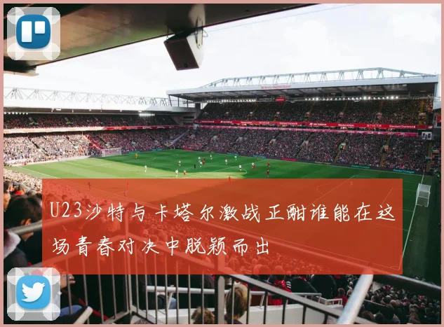 U23沙特与卡塔尔激战正酣谁能在这场青春对决中脱颖而出