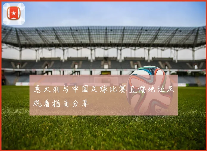 意大利与中国足球比赛直播地址及观看指南分享