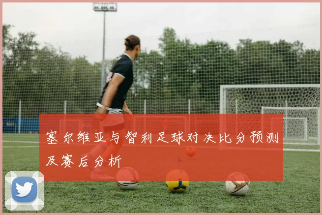 塞尔维亚与智利足球对决比分预测及赛后分析