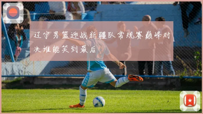 辽宁男篮迎战新疆队常规赛巅峰对决谁能笑到最后