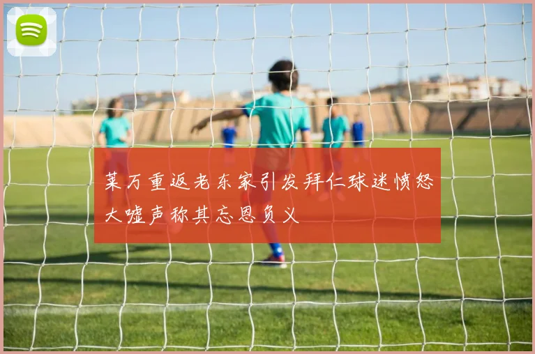 莱万重返老东家引发拜仁球迷愤怒大嘘声称其忘恩负义