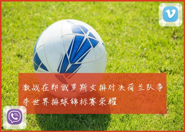 激战在即俄罗斯女排对决荷兰队争夺世界排球锦标赛荣耀