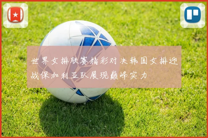 世界女排联赛精彩对决韩国女排迎战保加利亚队展现巅峰实力