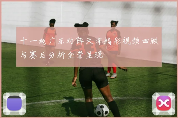 十一轮广东对阵天津精彩视频回顾与赛后分析全景呈现