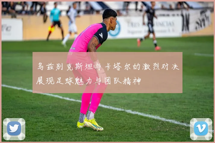 乌兹别克斯坦与卡塔尔的激烈对决展现足球魅力与团队精神