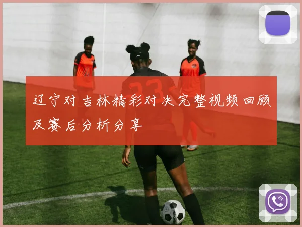 辽宁对吉林精彩对决完整视频回顾及赛后分析分享