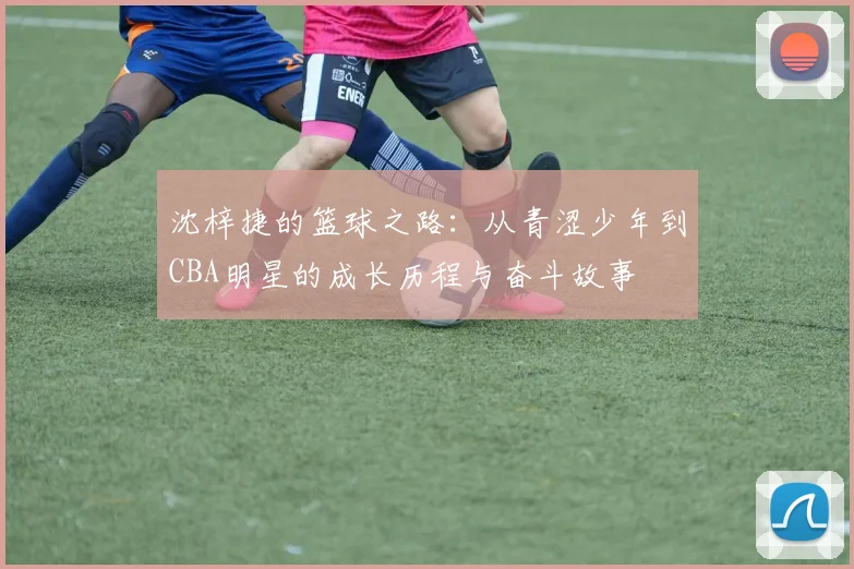 沈梓捷的篮球之路：从青涩少年到CBA明星的成长历程与奋斗故事